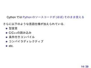 Cython では Python のソースコードが (ほぼ) そのまま使える

さらに以下のような言語仕様が加えられている.
  型宣言
  C/C++の読み込み
  条件付きコンパイル
  コンパイラディレクティブ
  etc.




                                     14 / 39
 