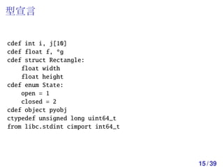 型宣言


cdef int i, j[10]
cdef float f, *g
cdef struct Rectangle:
    float width
    float height
cdef enum State:
    open = 1
    closed = 2
cdef object pyobj
ctypedef unsigned long uint64_t
from libc.stdint cimport int64_t




                                   15 / 39
 