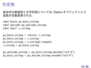 型変換
基本的な数値型と文字列型については, Python オブジェクトと C
変数が自動変換される.

cdef bytes py_byte_string
cdef unicode py_unicode_string
cdef char* c_string

py_byte_string = <bytes> c_string
py_byte_string = c_string
py_byte_string = c_string[:length]
c_string = py_byte_string

py_unicode_string = py_byte_string.decode("utf-8")
py_byte_string = py_unicde_string.encode("utf-8")



                                                     16 / 39
 