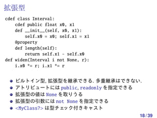 拡張型
cdef class Interval:
    cdef public float x0, x1
    def __init__(self, x0, x1):
        self.x0 = x0; self.x1 = x1
    @property
    def length(self):
        return self.x1 - self.x0
def widen(Interval i not None, r):
    i.x0 *= r; i.x1 *= r


    ビルトイン型, 拡張型を継承できる. 多重継承はできない.
    アトリビュートには public, readonly を指定できる
    拡張型の値は None を取りうる
    拡張型の引数には not None を指定できる
    <MyClass?> は型チェック付きキャスト
                                     18 / 39
 