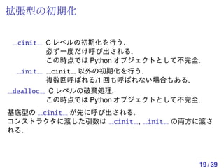 拡張型の初期化

 cinit   C レベルの初期化を行う.
         必ず一度だけ呼び出される.
         この時点では Python オブジェクトとして不完全.
  init   cinit 以外の初期化を行う.
        複数回呼ばれる/1 回も呼ばれない場合もある.
dealloc C レベルの破棄処理.
        この時点では Python オブジェクトとして不完全.
基底型の cinit が先に呼び出される.
コンストラクタに渡した引数は cinit ,    init の両方に渡さ
れる.



                                   19 / 39
 