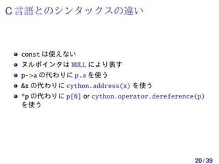 C 言語とのシンタックスの違い



 const は使えない
 ヌルポインタは NULL により表す
 p->a の代わりに p.a を使う
 &x の代わりに cython.address(x) を使う
 *p の代わりに p[0] or cython.operator.dereference(p)
 を使う




                                             20 / 39
 