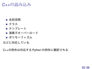 C++の読み込み


  名前空間
  クラス
  テンプレート
  演算子オーバーロード
  ポリモーフィズム
などに対応している.

C++の例外は対応する Python の例外に翻訳される.




                                22 / 39
 