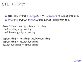 STL コンテナ


    STL コンテナは libcpp 以下から cimport するだけで使える
    対応する Python 組み込み型があれば自動変換される

from libcpp.string cimport string
cdef string cpp_string
cdef bytes py_byte_string

cpp_string = <string> py_byte_string
cpp_string = py_byte_string
py_byte_string = cpp_string




                                       23 / 39
 
