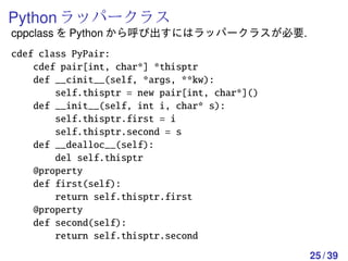 Python ラッパークラス
cppclass を Python から呼び出すにはラッパークラスが必要.
cdef class PyPair:
    cdef pair[int, char*] *thisptr
    def __cinit__(self, *args, **kw):
        self.thisptr = new pair[int, char*]()
    def __init__(self, int i, char* s):
        self.thisptr.first = i
        self.thisptr.second = s
    def __dealloc__(self):
        del self.thisptr
    @property
    def first(self):
        return self.thisptr.first
    @property
    def second(self):
        return self.thisptr.second
                                                25 / 39
 