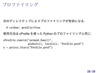 プロファイリング


次のディレクティブによりプロファイリングが有効になる.

 # cython: profile=True

使用方法は cProﬁle を使った Python のプロファイリングと同じ.

cProfile.runctx("extmod.func()",
                globals(), locals(), "Profile.prof")
s = pstats.Stats("Profile.prof")




                                                       28 / 39
 