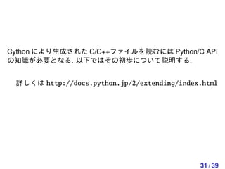 Cython により生成された C/C++ファイルを読むには Python/C API
の知識が必要となる. 以下ではその初歩について説明する.


 詳しくは http://docs.python.jp/2/extending/index.html




                                             31 / 39
 