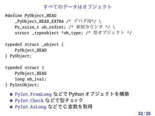 すべてのデータはオブジェクト
#define PyObject_HEAD
    _PyObject_HEAD_EXTRA /* デバグ用*/ 
    Py_ssize_t ob_refcnt; /* 参照カウンタ */ 
    struct _typeobject *ob_type; /* 型オブジェクト */

typedef struct _object {
    PyObject_HEAD
} PyObject;

typedef struct {
    PyObject_HEAD
    long ob_ival;
} PyIntObject;

    PyInt FromLong などで Python オブジェクトを構築
    PyInt Check などで型チェ   ック
    PyInt AsLong などで C 変数を取得
                                                 32 / 39
 