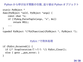 Python から呼び出す関数の引数, 返り値は Python オブジェクト

static PyObject *
func(PyObject *self, PyObject *args) {
    const char *s;
    if (!PyArg_ParseTuple(args, "s", &s))
        return NULL;
    ...
}
typedef PyObject *(*PyCFunction)(PyObject *, PyObject *);


                    PyErr *で例外処理
if (PyErr_Occurred()) {
  if (/* StopIteration だったら */) PyErr_Clear();
  else { goto __pyx_error; }
}

                                                      34 / 39
 