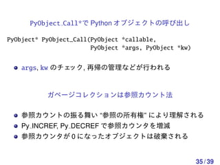 PyObject Call*で Python オブジェクトの呼び出し

PyObject* PyObject_Call(PyObject *callable,
                        PyObject *args, PyObject *kw)


    args, kw のチェック, 再帰の管理などが行われる


           ガベージコレクションは参照カウント法

    参照カウントの振る舞い “参照の所有権” により理解される
    Py INCREF, Py DECREF で参照カウンタを増減
    参照カウンタが 0 になったオブジェクトは破棄される


                                                        35 / 39
 
