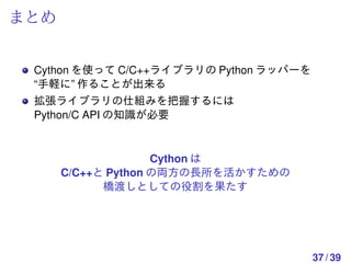 まとめ


 Cython を使って C/C++ライブラリの Python ラッパーを
 “手軽に” 作ることが出来る
 拡張ライブラリの仕組みを把握するには
 Python/C API の知識が必要


                    Cython は
      C/C++と Python の両方の長所を活かすための
            橋渡しとしての役割を果たす




                                        37 / 39
 