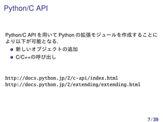 Python/C API


Python/C API を用いて Python の拡張モジュールを作成することに
より以下が可能となる.
   新しいオブジェクトの追加
   C/C++の呼び出し



http://docs.python.jp/2/c-api/index.html
http://docs.python.jp/2/extending/extending.html




                                                   7 / 39
 