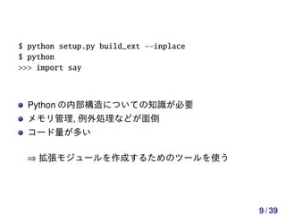 $ python setup.py build_ext --inplace
$ python
>>> import say



  Python の内部構造についての知識が必要
  メモリ管理, 例外処理などが面倒
  コード量が多い

 ⇒ 拡張モジュールを作成するためのツールを使う




                                        9 / 39
 