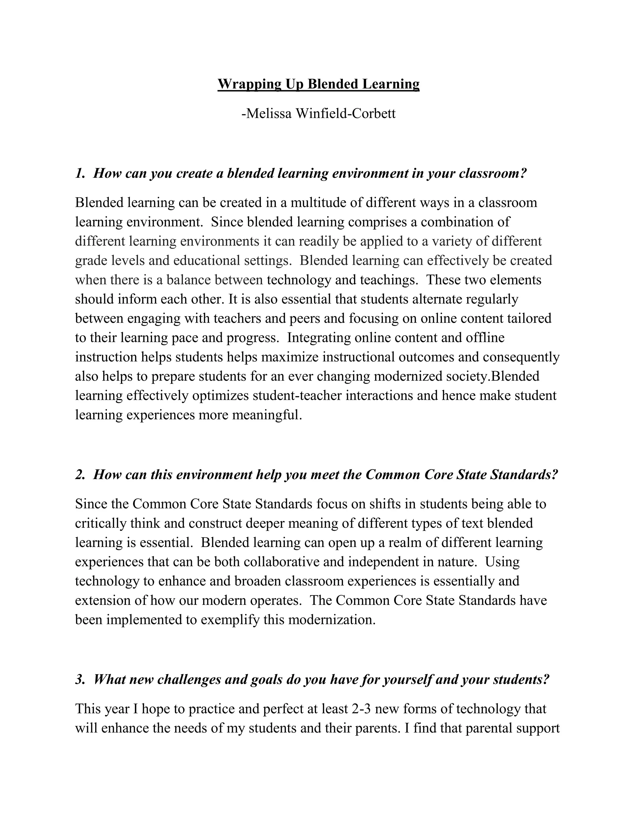 Wrapping Up Blended Learning
-Melissa Winfield-Corbett
1. How can you create a blended learning environment in your classroom?
Blended learning can be created in a multitude of different ways in a classroom
learning environment. Since blended learning comprises a combination of
different learning environments it can readily be applied to a variety of different
grade levels and educational settings. Blended learning can effectively be created
when there is a balance between technology and teachings. These two elements
should inform each other. It is also essential that students alternate regularly
between engaging with teachers and peers and focusing on online content tailored
to their learning pace and progress. Integrating online content and offline
instruction helps students helps maximize instructional outcomes and consequently
also helps to prepare students for an ever changing modernized society.Blended
learning effectively optimizes student-teacher interactions and hence make student
learning experiences more meaningful.
2. How can this environment help you meet the Common Core State Standards?
Since the Common Core State Standards focus on shifts in students being able to
critically think and construct deeper meaning of different types of text blended
learning is essential. Blended learning can open up a realm of different learning
experiences that can be both collaborative and independent in nature. Using
technology to enhance and broaden classroom experiences is essentially and
extension of how our modern operates. The Common Core State Standards have
been implemented to exemplify this modernization.
3. What new challenges and goals do you have for yourself and your students?
This year I hope to practice and perfect at least 2-3 new forms of technology that
will enhance the needs of my students and their parents. I find that parental support
 