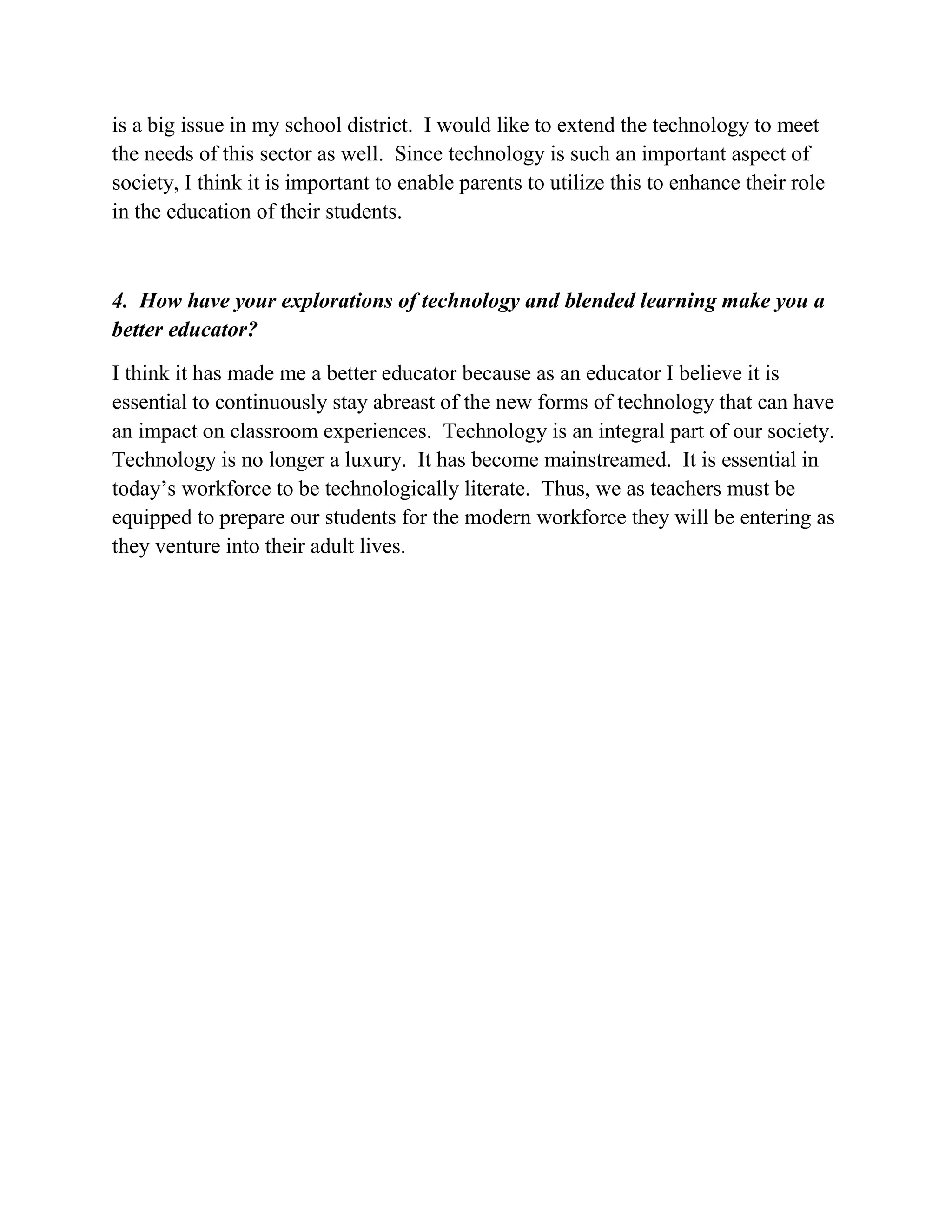is a big issue in my school district. I would like to extend the technology to meet
the needs of this sector as well. Since technology is such an important aspect of
society, I think it is important to enable parents to utilize this to enhance their role
in the education of their students.
4. How have your explorations of technology and blended learning make you a
better educator?
I think it has made me a better educator because as an educator I believe it is
essential to continuously stay abreast of the new forms of technology that can have
an impact on classroom experiences. Technology is an integral part of our society.
Technology is no longer a luxury. It has become mainstreamed. It is essential in
today’s workforce to be technologically literate. Thus, we as teachers must be
equipped to prepare our students for the modern workforce they will be entering as
they venture into their adult lives.
 