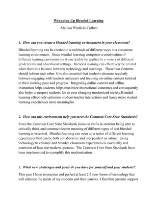 Wrapping Up Blended Learning
-Melissa Winfield-Corbett
1. How can you create a blended learning environment in your classroom?
Blended learning can be created in a multitude of different ways in a classroom
learning environment. Since blended learning comprises a combination of
different learning environments it can readily be applied to a variety of different
grade levels and educational settings. Blended learning can effectively be created
when there is a balance between technology and teachings. These two elements
should inform each other. It is also essential that students alternate regularly
between engaging with teachers and peers and focusing on online content tailored
to their learning pace and progress. Integrating online content and offline
instruction helps students helps maximize instructional outcomes and consequently
also helps to prepare students for an ever changing modernized society.Blended
learning effectively optimizes student-teacher interactions and hence make student
learning experiences more meaningful.
2. How can this environment help you meet the Common Core State Standards?
Since the Common Core State Standards focus on shifts in students being able to
critically think and construct deeper meaning of different types of text blended
learning is essential. Blended learning can open up a realm of different learning
experiences that can be both collaborative and independent in nature. Using
technology to enhance and broaden classroom experiences is essentially and
extension of how our modern operates. The Common Core State Standards have
been implemented to exemplify this modernization.
3. What new challenges and goals do you have for yourself and your students?
This year I hope to practice and perfect at least 2-3 new forms of technology that
will enhance the needs of my students and their parents. I find that parental support
 