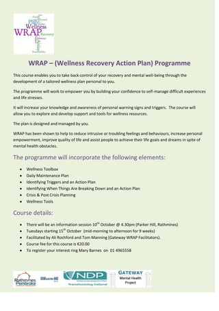WRAP – (Wellness Recovery Action Plan) Programme
This course enables you to take back control of your recovery and mental well-being through the
development of a tailored wellness plan personal to you.
The programme will work to empower you by building your confidence to self-manage difficult experiences
and life stresses.
It will increase your knowledge and awareness of personal warning signs and triggers. The course will
allow you to explore and develop support and tools for wellness resources.
The plan is designed and managed by you.
WRAP has been shown to help to reduce intrusive or troubling feelings and behaviours, increase personal
empowerment, improve quality of life and assist people to achieve their life goals and dreams in spite of
mental health obstacles.
The programme will incorporate the following elements:
Wellness Toolbox
Daily Maintenance Plan
Identifying Triggers and an Action Plan
Identifying When Things Are Breaking Down and an Action Plan
Crisis & Post Crisis Planning
Wellness Tools
Course details:
There will be an information session 10th
October @ 4.30pm (Parker Hill, Rathmines)
Tuesdays starting 15th
October (mid-morning to afternoon for 9 weeks)
Facilitated by Ali Rochford and Tom Manning (Gateway WRAP Facilitators).
Course fee for this course is €20.00
To register your interest ring Mary Barnes on 01 4965558
 