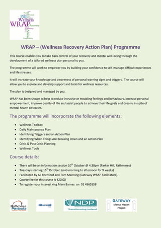WRAP – (Wellness Recovery Action Plan) Programme
This course enables you to take back control of your recovery and mental well-being through the
development of a tailored wellness plan personal to you.
The programme will work to empower you by building your confidence to self-manage difficult experiences
and life stresses.
It will increase your knowledge and awareness of personal warning signs and triggers. The course will
allow you to explore and develop support and tools for wellness resources.
The plan is designed and managed by you.
WRAP has been shown to help to reduce intrusive or troubling feelings and behaviours, increase personal
empowerment, improve quality of life and assist people to achieve their life goals and dreams in spite of
mental health obstacles.
The programme will incorporate the following elements:
 Wellness Toolbox
 Daily Maintenance Plan
 Identifying Triggers and an Action Plan
 Identifying When Things Are Breaking Down and an Action Plan
 Crisis & Post Crisis Planning
 Wellness Tools
Course details:
 There will be an information session 10th
October @ 4.30pm (Parker Hill, Rathmines)
 Tuesdays starting 15th
October (mid-morning to afternoon for 9 weeks)
 Facilitated by Ali Rochford and Tom Manning (Gateway WRAP Facilitators).
 Course fee for this course is €20.00
 To register your interest ring Mary Barnes on 01 4965558
 
