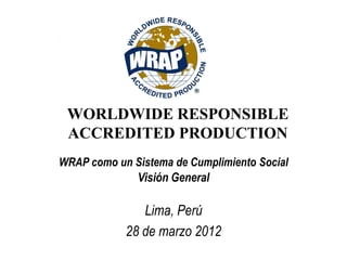 WORLDWIDE RESPONSIBLE
 ACCREDITED PRODUCTION
WRAP como un Sistema de Cumplimiento Social
             Visión General

               Lima, Perú
            28 de marzo 2012
 