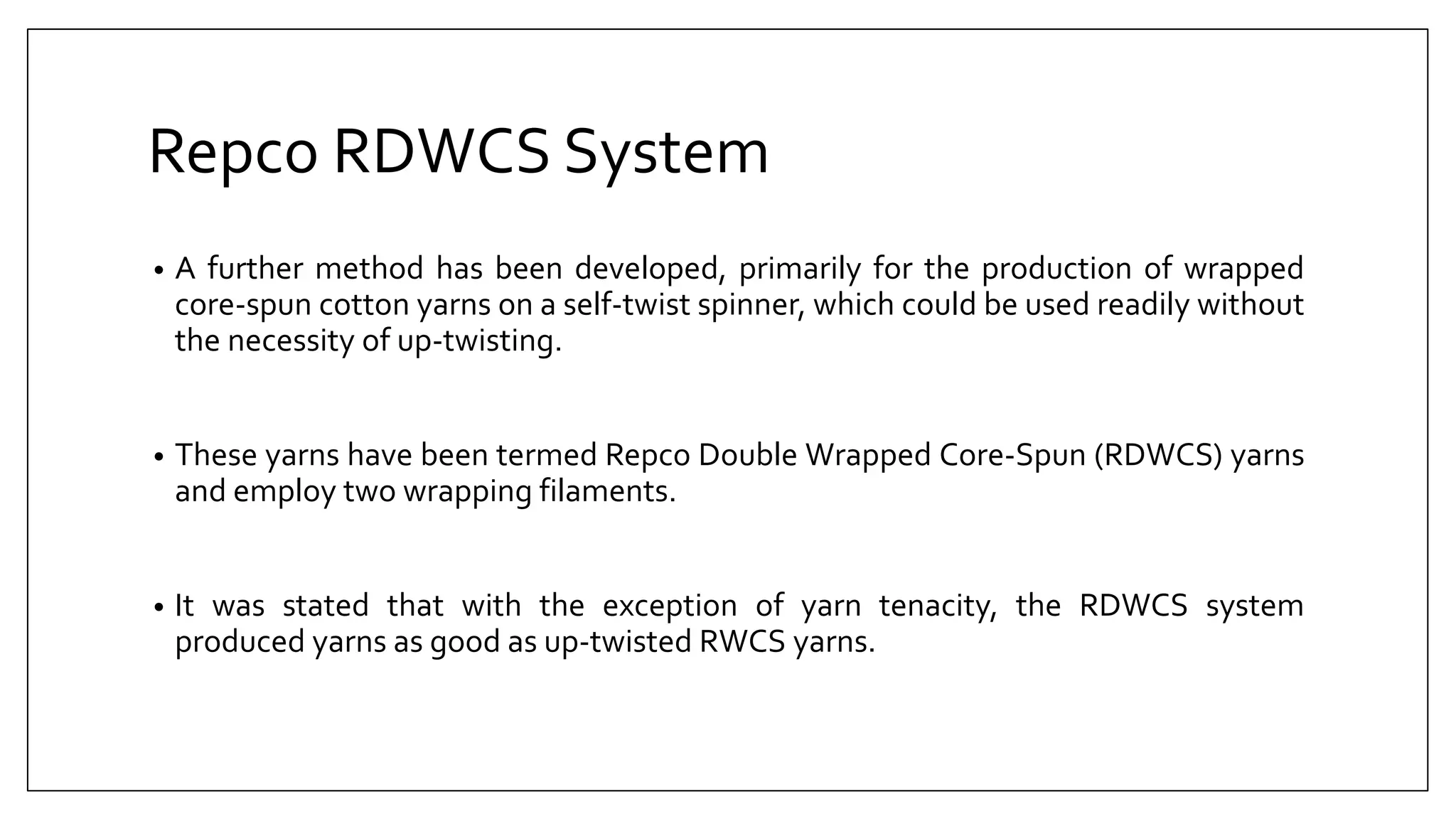 Repco RDWCS System
• A further method has been developed, primarily for the production of wrapped
core-spun cotton yarns on a self-twist spinner, which could be used readily without
the necessity of up-twisting.
• These yarns have been termed Repco Double Wrapped Core-Spun (RDWCS) yarns
and employ two wrapping filaments.
• It was stated that with the exception of yarn tenacity, the RDWCS system
produced yarns as good as up-twisted RWCS yarns.
 