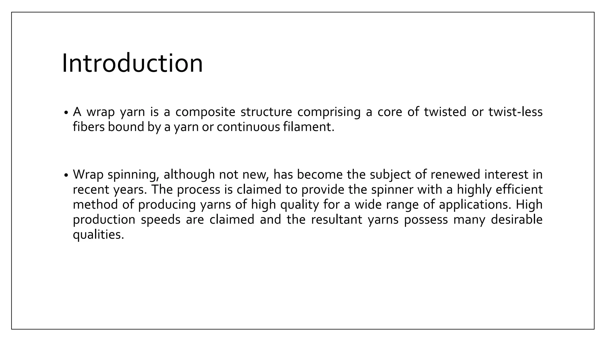 Introduction
• A wrap yarn is a composite structure comprising a core of twisted or twist-less
fibers bound by a yarn or continuous filament.
• Wrap spinning, although not new, has become the subject of renewed interest in
recent years. The process is claimed to provide the spinner with a highly efficient
method of producing yarns of high quality for a wide range of applications. High
production speeds are claimed and the resultant yarns possess many desirable
qualities.
 