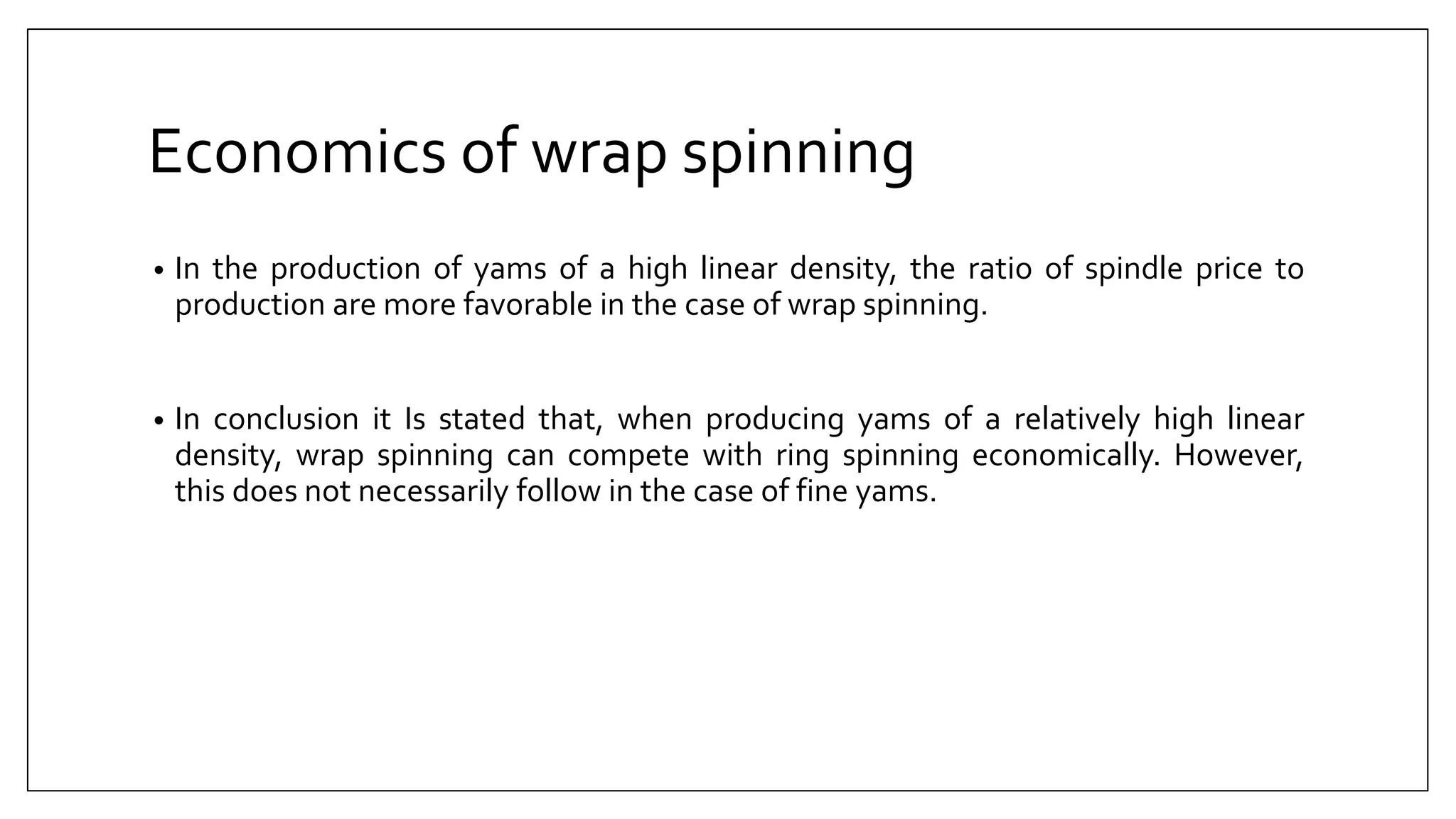 Economics of wrap spinning
• In the production of yams of a high linear density, the ratio of spindle price to
production are more favorable in the case of wrap spinning.
• In conclusion it Is stated that, when producing yams of a relatively high linear
density, wrap spinning can compete with ring spinning economically. However,
this does not necessarily follow in the case of fine yams.
 