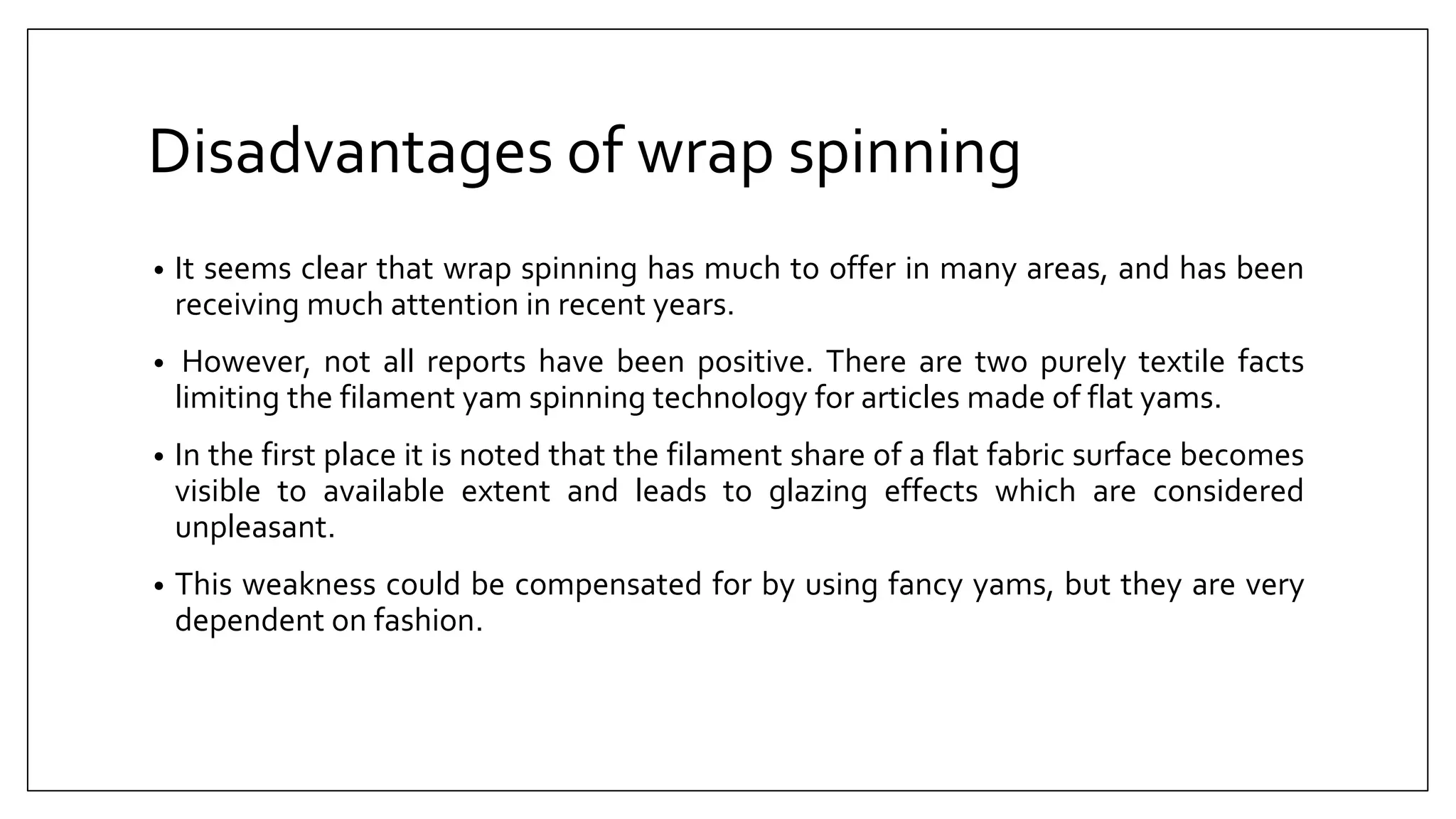 Disadvantages of wrap spinning
• It seems clear that wrap spinning has much to offer in many areas, and has been
receiving much attention in recent years.
• However, not all reports have been positive. There are two purely textile facts
limiting the filament yam spinning technology for articles made of flat yams.
• In the first place it is noted that the filament share of a flat fabric surface becomes
visible to available extent and leads to glazing effects which are considered
unpleasant.
• This weakness could be compensated for by using fancy yams, but they are very
dependent on fashion.
 