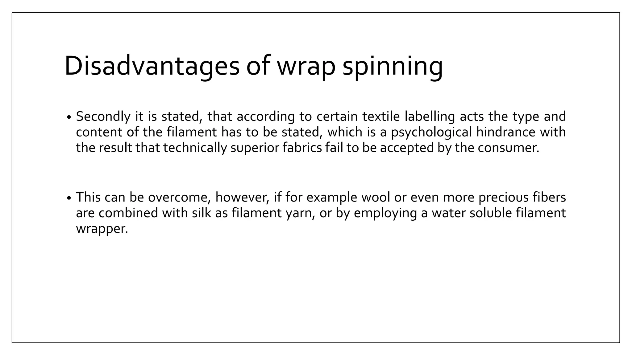 Disadvantages of wrap spinning
• Secondly it is stated, that according to certain textile labelling acts the type and
content of the filament has to be stated, which is a psychological hindrance with
the result that technically superior fabrics fail to be accepted by the consumer.
• This can be overcome, however, if for example wool or even more precious fibers
are combined with silk as filament yarn, or by employing a water soluble filament
wrapper.
 