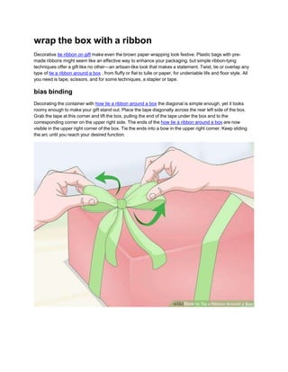 wrap the box with a ribbon
Decorative tie ribbon on gift make even the brown paper wrapping look festive. Plastic bags with pre-
made ribbons might seem like an effective way to enhance your packaging, but simple ribbon-tying
techniques offer a gift like no other—an artisan-like look that makes a statement. Twist, tie or overlap any
type of tie a ribbon around a box , from fluffy or flat to tulle or paper, for undeniable life and floor style. All
you need is tape, scissors, and for some techniques, a stapler or tape.
bias binding
Decorating the container with how tie a ribbon around a box the diagonal is simple enough, yet it looks
roomy enough to make your gift stand out. Place the tape diagonally across the rear left side of the box.
Grab the tape at this corner and lift the box, pulling the end of the tape under the box and to the
corresponding corner on the upper right side. The ends of the how tie a ribbon around a box are now
visible in the upper right corner of the box. Tie the ends into a bow in the upper right corner. Keep sliding
the arc until you reach your desired function.
 