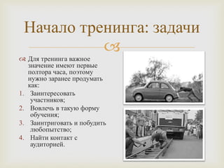 
Начало тренинга: задачи
 Для тренинга важное
значение имеют первые
полтора часа, поэтому
нужно заранее продумать
как:
1. Заинтересовать
участников;
2. Вовлечь в такую форму
обучения;
3. Заинтриговать и побудить
любопытство;
4. Найти контакт с
аудиторией.
 
