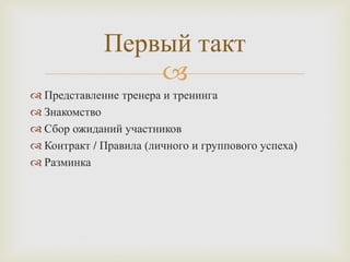 
 Представление тренера и тренинга
 Знакомство
 Сбор ожиданий участников
 Контракт / Правила (личного и группового успеха)
 Разминка
Первый такт
 