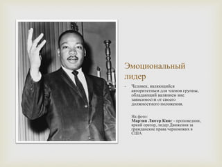 Эмоциональный
лидер
- Человек, являющийся
авторитетным для членов группы,
обладающий валянием вне
зависимости от своего
должностного положения.
На фото:
Мартин Лютер Кинг - проповедник,
яркий оратор, лидер Движения за
гражданские права чернокожих в
США
 