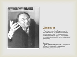 Диагност
- Человек, способный производить
анализ социально-психологического
климата в группе, а также выявлять
особенности всех других участников
группы, их положение по отношению к
партнёрам.
На фото:
Э́ рих Зелигманн Фромм — немецкий
социолог, философ, социальный
психолог, психоаналитик
 