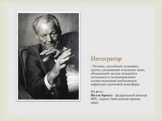 Интегратор
- Человек, способный сплачивать
группу для решения отдельных задач,
обладающий частью лидерского
потенциала и целенаправленно
осуществляющий необходимую
коррекцию групповой атмосферы.
На фото:
Вилли Брандт - федеральный канцлер
ФРГ, лауреат Нобелевской премии
мира.
 