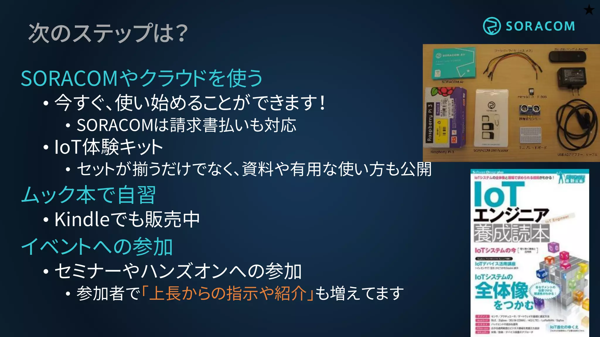 次のステップは？
SORACOMやクラウドを使う
• 今すぐ、使い始めることができます！
• SORACOMは請求書払いも対応
• IoT体験キット
• セットが揃うだけでなく、資料や有用な使い方も公開
ムック本で自習
• Kindleでも販売中
イベントへの参加
• セミナーやハンズオンへの参加
• 参加者で「上長からの指示や紹介」も増えてます
★
 