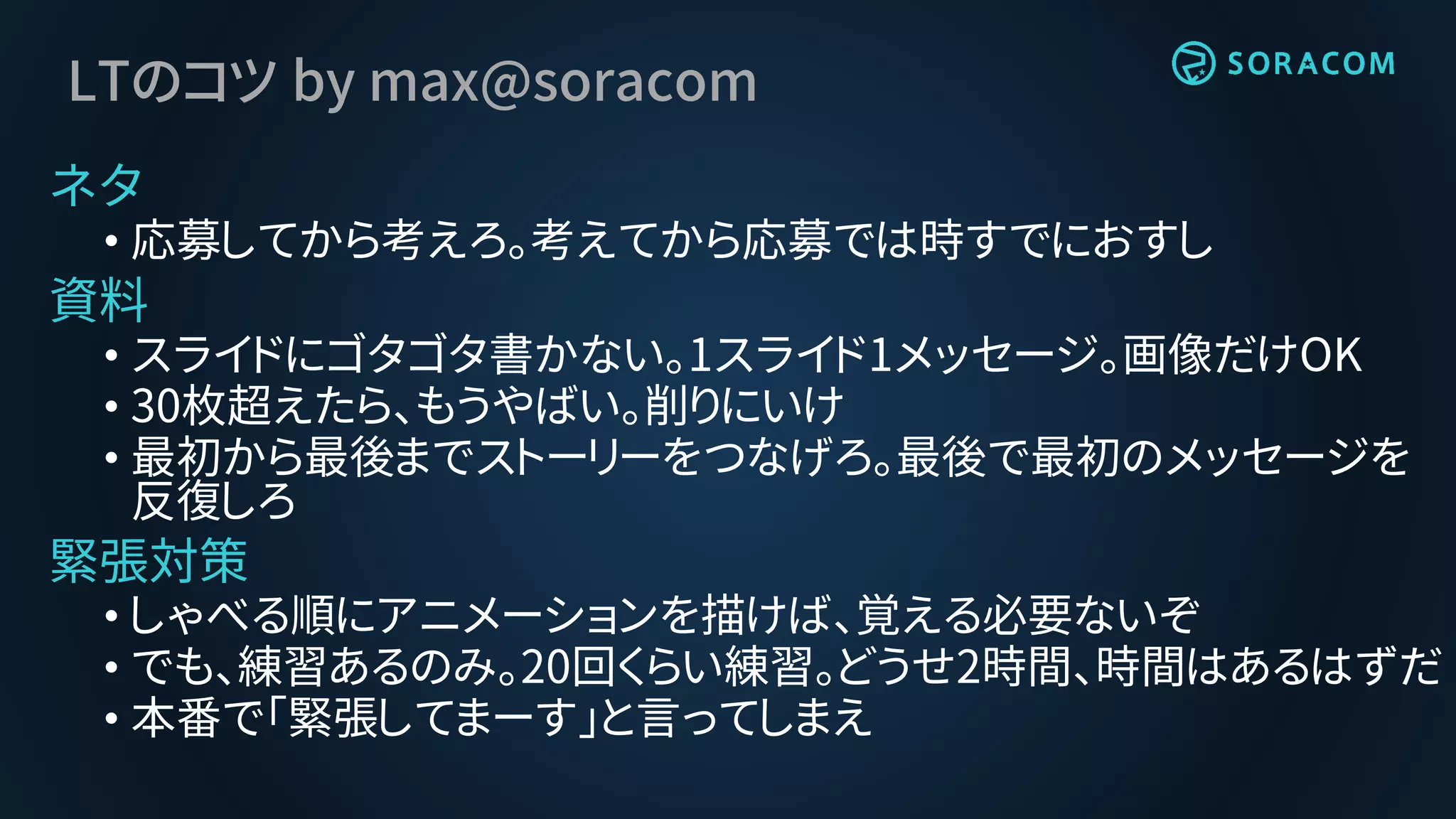 LTのコツ by max@soracom
ネタ
• 応募してから考えろ。考えてから応募では時すでにおすし
資料
• スライドにゴタゴタ書かない。1スライド1メッセージ。画像だけOK
• 30枚超えたら、もうやばい。削りにいけ
• 最初から最後までストーリーをつなげろ。最後で最初のメッセージを
反復しろ
緊張対策
• しゃべる順にアニメーションを描けば、覚える必要ないぞ
• でも、練習あるのみ。20回くらい練習。どうせ2時間、時間はあるはずだ
• 本番で「緊張してまーす」と言ってしまえ
 