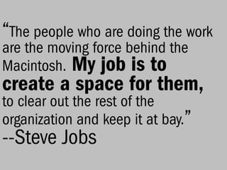 “The people who are doing the work
are the moving force behind the
Macintosh. My job is to
create a space for them,
to clear out the rest of the
organization and keep it at bay.’’
--Steve Jobs
 