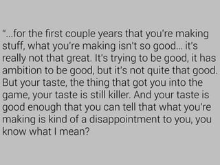 “...for the ﬁrst couple years that you're making
stuff, what you're making isn't so good… it's
really not that great. It's trying to be good, it has
ambition to be good, but it's not quite that good.
But your taste, the thing that got you into the
game, your taste is still killer. And your taste is
good enough that you can tell that what you're
making is kind of a disappointment to you, you
know what I mean?
 