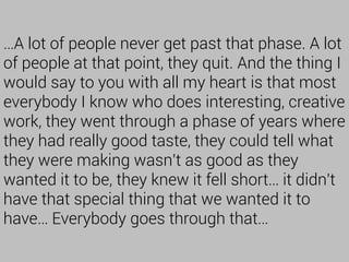 …A lot of people never get past that phase. A lot
of people at that point, they quit. And the thing I
would say to you with all my heart is that most
everybody I know who does interesting, creative
work, they went through a phase of years where
they had really good taste, they could tell what
they were making wasn't as good as they
wanted it to be, they knew it fell short… it didn't
have that special thing that we wanted it to
have… Everybody goes through that…
 