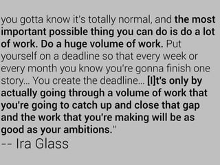 you gotta know it's totally normal, and the most
important possible thing you can do is do a lot
of work. Do a huge volume of work. Put
yourself on a deadline so that every week or
every month you know you're gonna ﬁnish one
story… You create the deadline… [I]t's only by
actually going through a volume of work that
you're going to catch up and close that gap
and the work that you're making will be as
good as your ambitions.”
-- Ira Glass
 