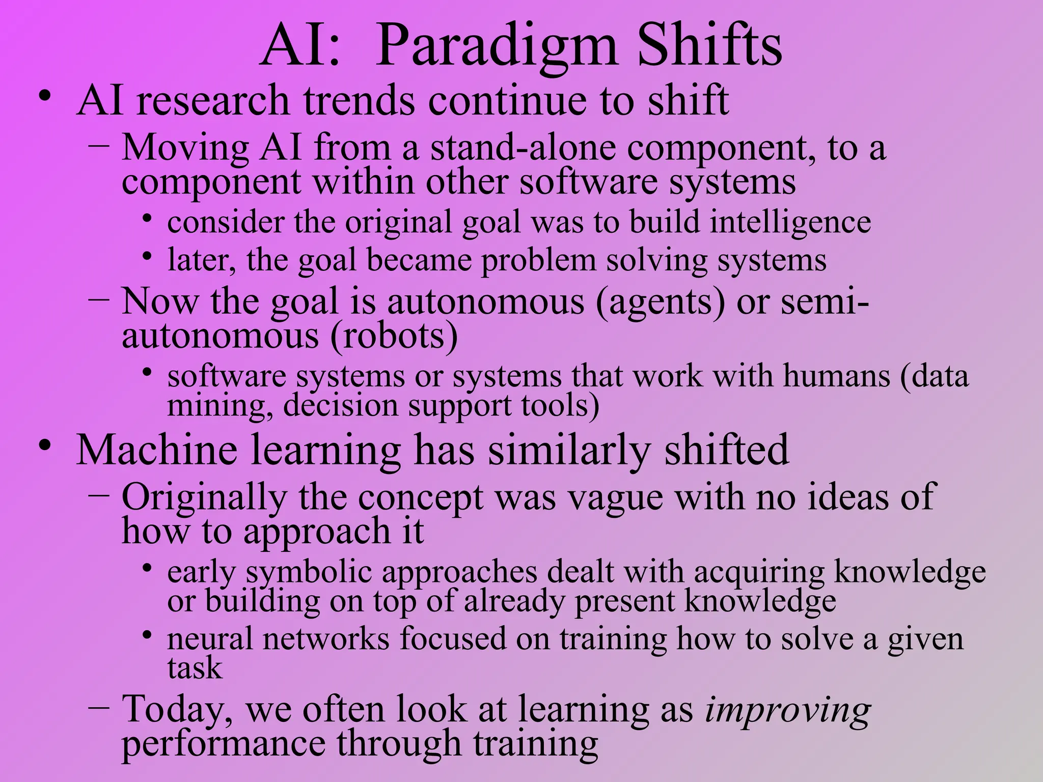 AI: Paradigm Shifts
• AI research trends continue to shift
– Moving AI from a stand-alone component, to a
component within other software systems
• consider the original goal was to build intelligence
• later, the goal became problem solving systems
– Now the goal is autonomous (agents) or semi-
autonomous (robots)
• software systems or systems that work with humans (data
mining, decision support tools)
• Machine learning has similarly shifted
– Originally the concept was vague with no ideas of
how to approach it
• early symbolic approaches dealt with acquiring knowledge
or building on top of already present knowledge
• neural networks focused on training how to solve a given
task
– Today, we often look at learning as improving
performance through training
 