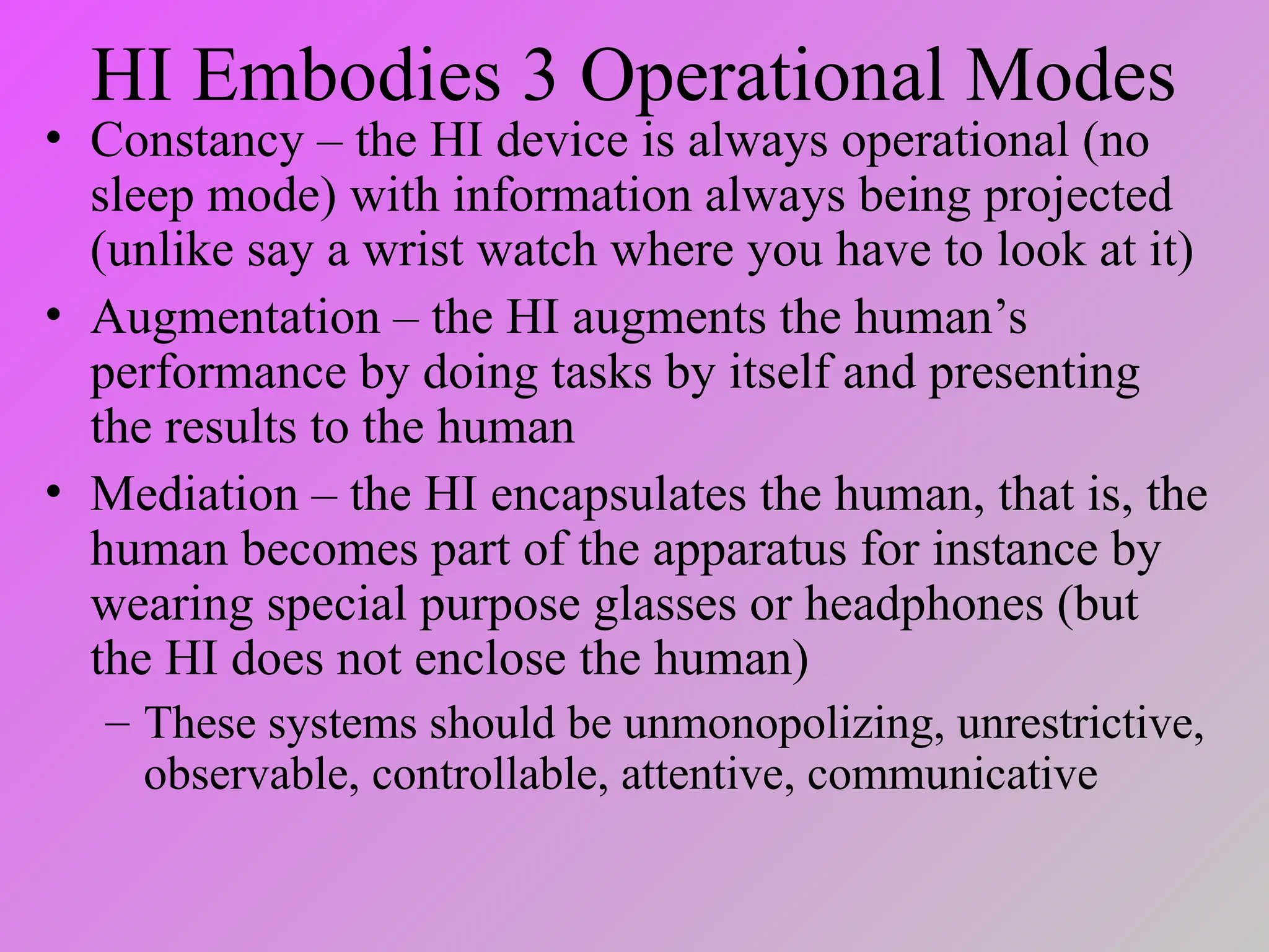 HI Embodies 3 Operational Modes
• Constancy – the HI device is always operational (no
sleep mode) with information always being projected
(unlike say a wrist watch where you have to look at it)
• Augmentation – the HI augments the human’s
performance by doing tasks by itself and presenting
the results to the human
• Mediation – the HI encapsulates the human, that is, the
human becomes part of the apparatus for instance by
wearing special purpose glasses or headphones (but
the HI does not enclose the human)
– These systems should be unmonopolizing, unrestrictive,
observable, controllable, attentive, communicative
 
