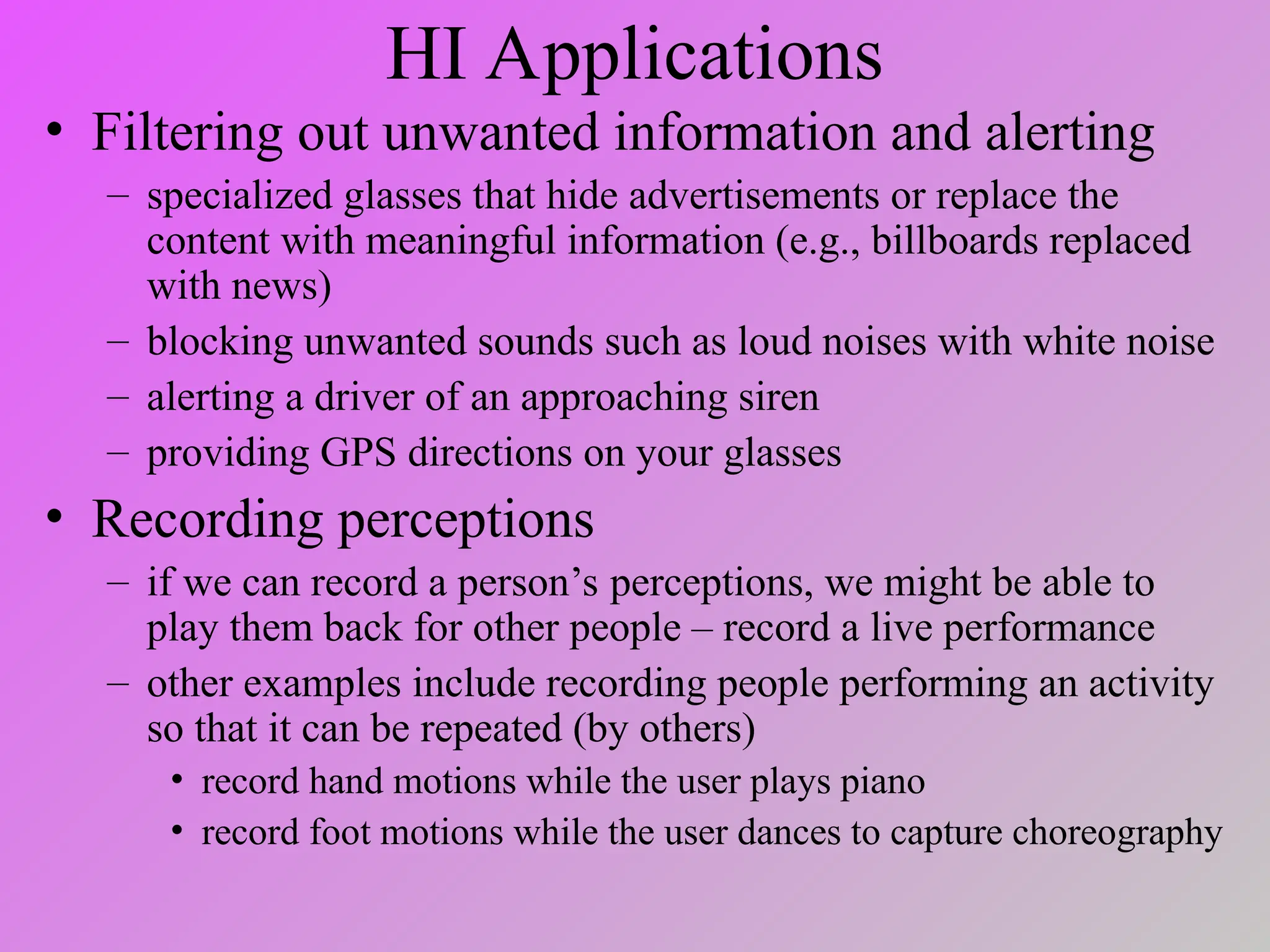 HI Applications
• Filtering out unwanted information and alerting
– specialized glasses that hide advertisements or replace the
content with meaningful information (e.g., billboards replaced
with news)
– blocking unwanted sounds such as loud noises with white noise
– alerting a driver of an approaching siren
– providing GPS directions on your glasses
• Recording perceptions
– if we can record a person’s perceptions, we might be able to
play them back for other people – record a live performance
– other examples include recording people performing an activity
so that it can be repeated (by others)
• record hand motions while the user plays piano
• record foot motions while the user dances to capture choreography
 