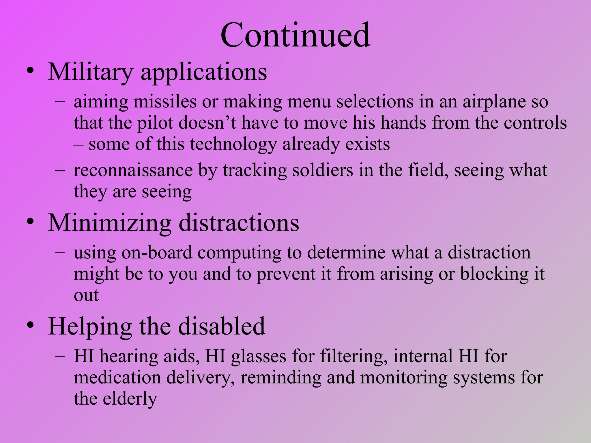 Continued
• Military applications
– aiming missiles or making menu selections in an airplane so
that the pilot doesn’t have to move his hands from the controls
– some of this technology already exists
– reconnaissance by tracking soldiers in the field, seeing what
they are seeing
• Minimizing distractions
– using on-board computing to determine what a distraction
might be to you and to prevent it from arising or blocking it
out
• Helping the disabled
– HI hearing aids, HI glasses for filtering, internal HI for
medication delivery, reminding and monitoring systems for
the elderly
 