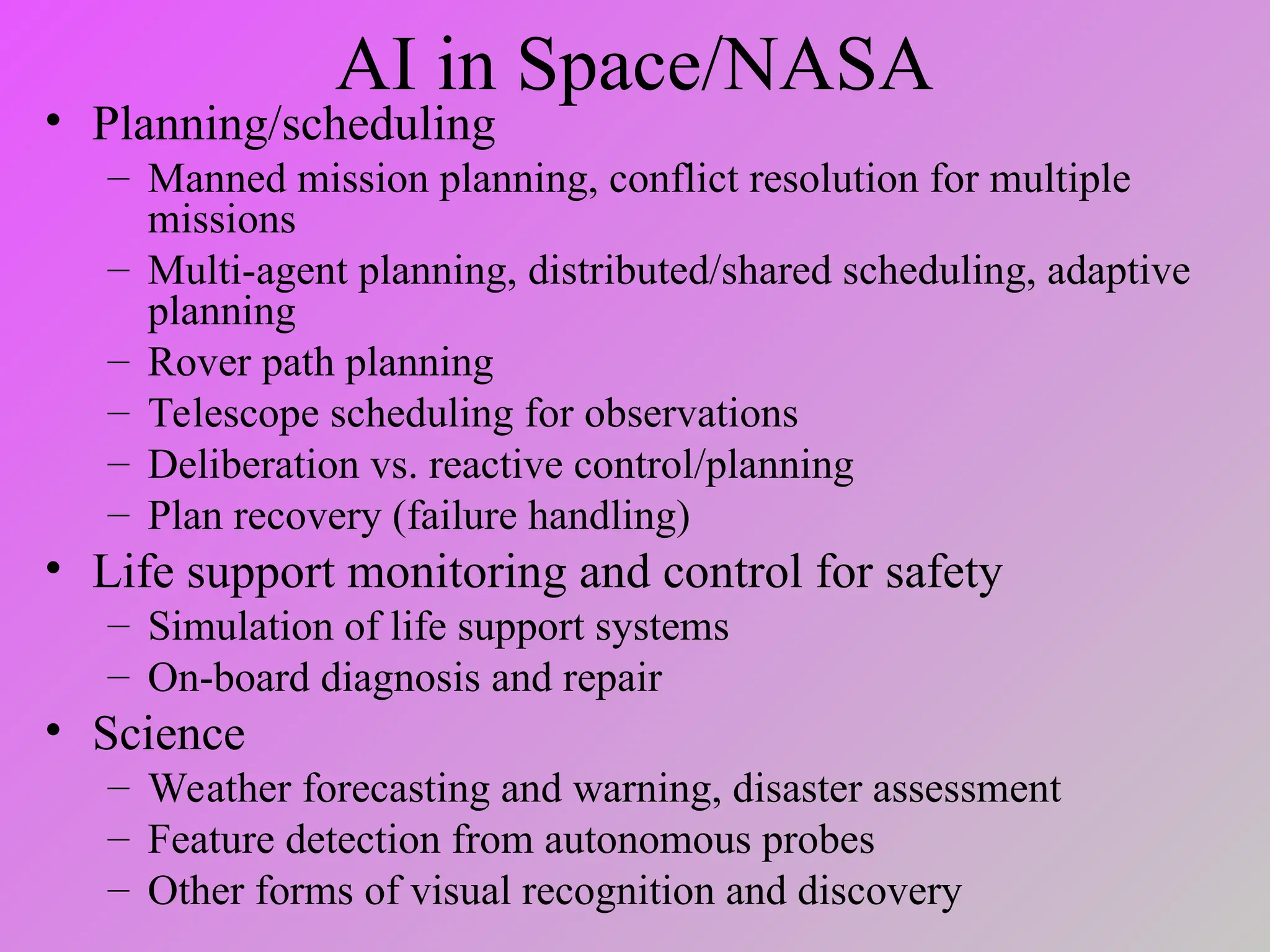 AI in Space/NASA
• Planning/scheduling
– Manned mission planning, conflict resolution for multiple
missions
– Multi-agent planning, distributed/shared scheduling, adaptive
planning
– Rover path planning
– Telescope scheduling for observations
– Deliberation vs. reactive control/planning
– Plan recovery (failure handling)
• Life support monitoring and control for safety
– Simulation of life support systems
– On-board diagnosis and repair
• Science
– Weather forecasting and warning, disaster assessment
– Feature detection from autonomous probes
– Other forms of visual recognition and discovery
 