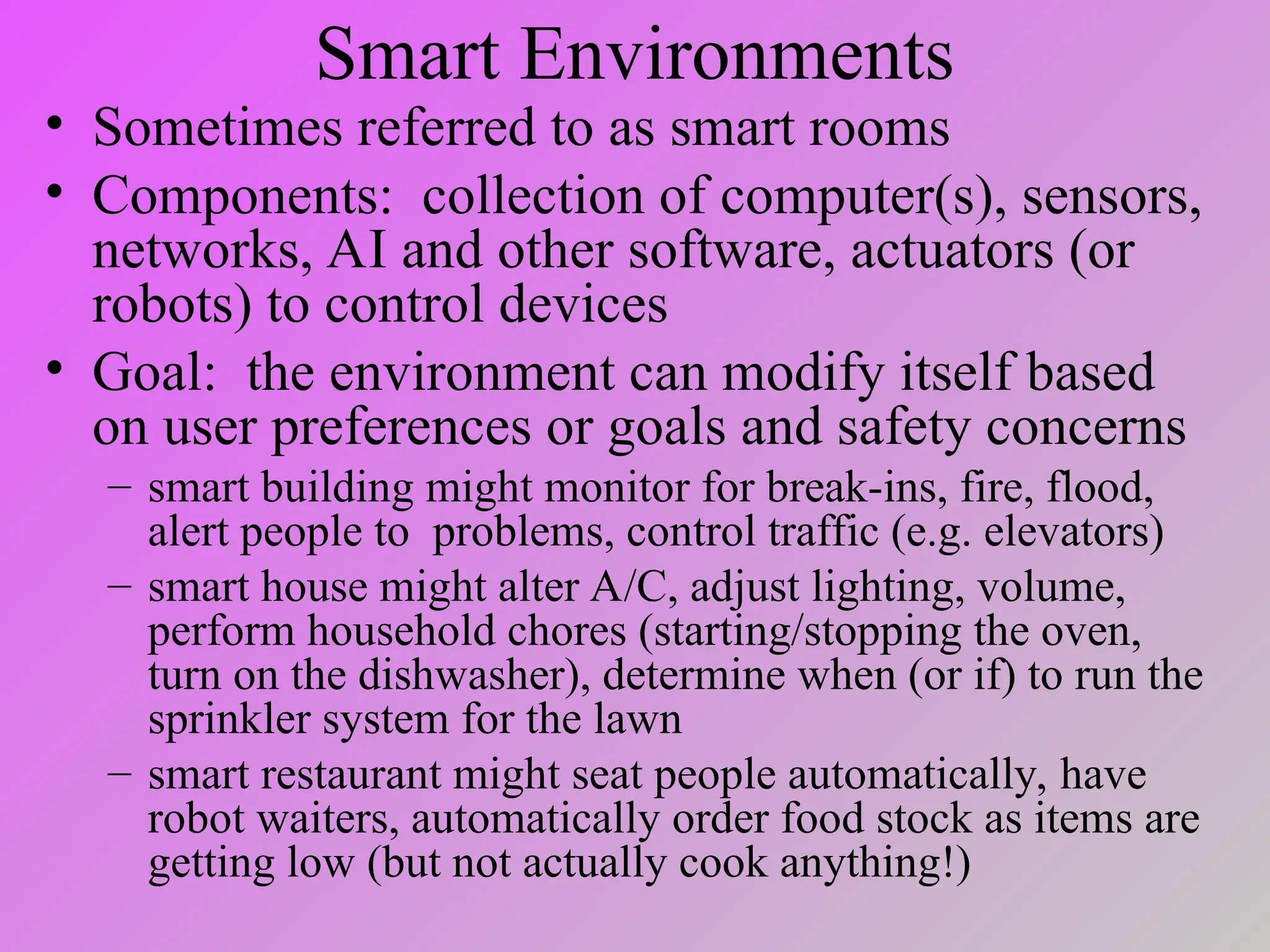 Smart Environments
• Sometimes referred to as smart rooms
• Components: collection of computer(s), sensors,
networks, AI and other software, actuators (or
robots) to control devices
• Goal: the environment can modify itself based
on user preferences or goals and safety concerns
– smart building might monitor for break-ins, fire, flood,
alert people to problems, control traffic (e.g. elevators)
– smart house might alter A/C, adjust lighting, volume,
perform household chores (starting/stopping the oven,
turn on the dishwasher), determine when (or if) to run the
sprinkler system for the lawn
– smart restaurant might seat people automatically, have
robot waiters, automatically order food stock as items are
getting low (but not actually cook anything!)
 