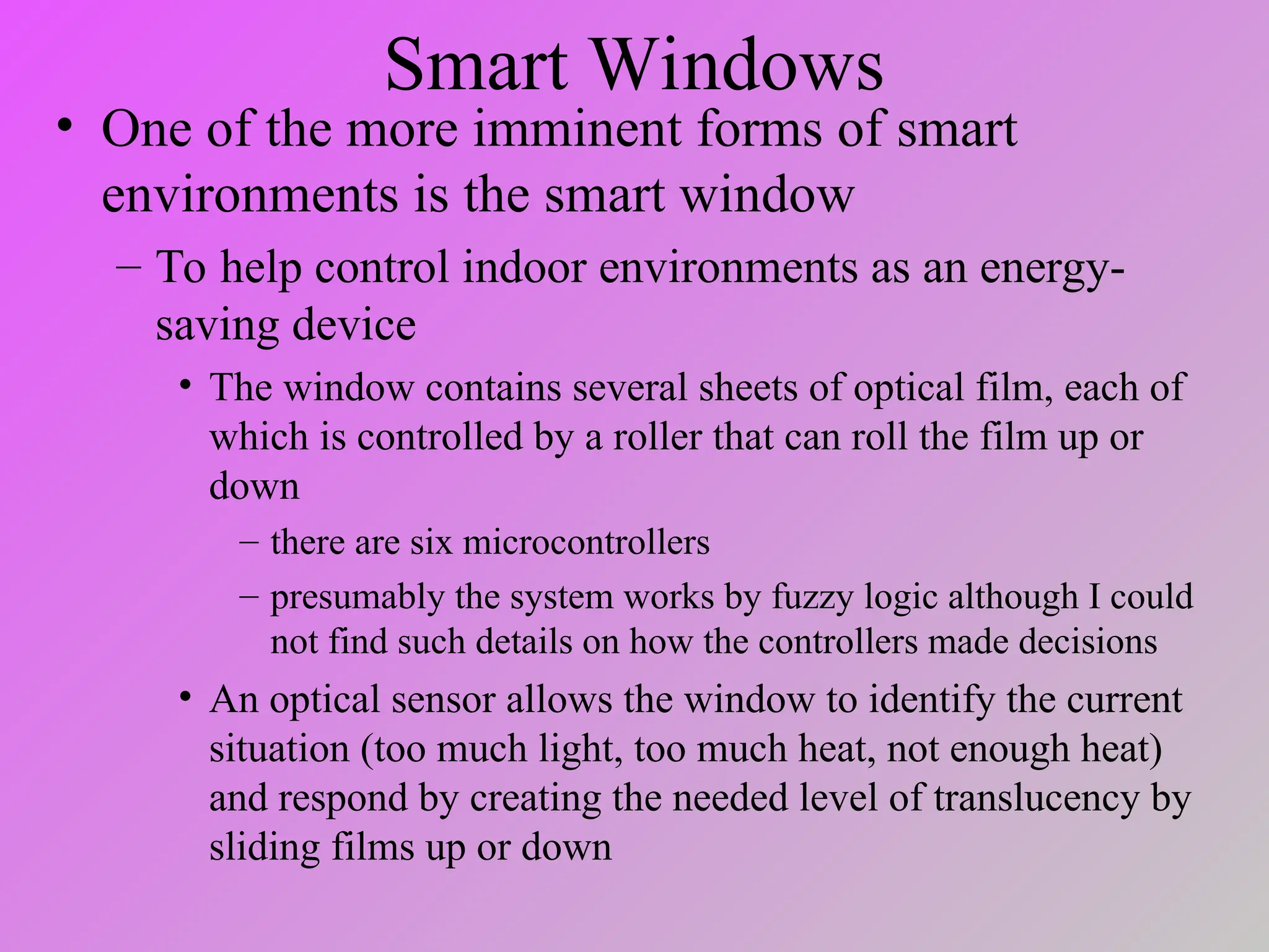 Smart Windows
• One of the more imminent forms of smart
environments is the smart window
– To help control indoor environments as an energy-
saving device
• The window contains several sheets of optical film, each of
which is controlled by a roller that can roll the film up or
down
– there are six microcontrollers
– presumably the system works by fuzzy logic although I could
not find such details on how the controllers made decisions
• An optical sensor allows the window to identify the current
situation (too much light, too much heat, not enough heat)
and respond by creating the needed level of translucency by
sliding films up or down
 
