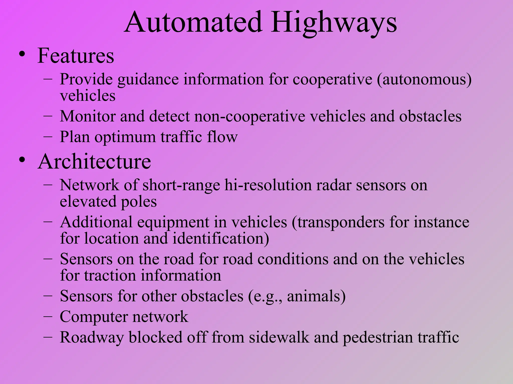 Automated Highways
• Features
– Provide guidance information for cooperative (autonomous)
vehicles
– Monitor and detect non-cooperative vehicles and obstacles
– Plan optimum traffic flow
• Architecture
– Network of short-range hi-resolution radar sensors on
elevated poles
– Additional equipment in vehicles (transponders for instance
for location and identification)
– Sensors on the road for road conditions and on the vehicles
for traction information
– Sensors for other obstacles (e.g., animals)
– Computer network
– Roadway blocked off from sidewalk and pedestrian traffic
 
