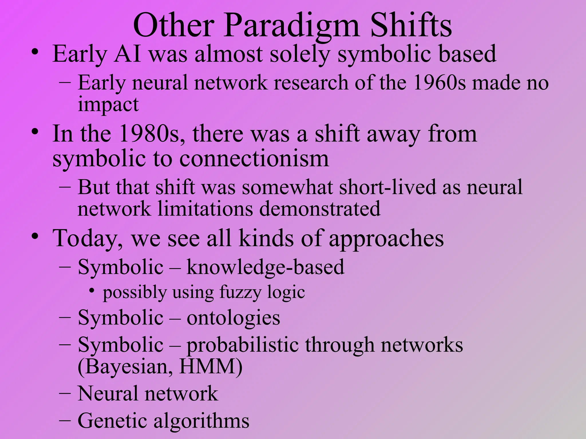 Other Paradigm Shifts
• Early AI was almost solely symbolic based
– Early neural network research of the 1960s made no
impact
• In the 1980s, there was a shift away from
symbolic to connectionism
– But that shift was somewhat short-lived as neural
network limitations demonstrated
• Today, we see all kinds of approaches
– Symbolic – knowledge-based
• possibly using fuzzy logic
– Symbolic – ontologies
– Symbolic – probabilistic through networks
(Bayesian, HMM)
– Neural network
– Genetic algorithms
 