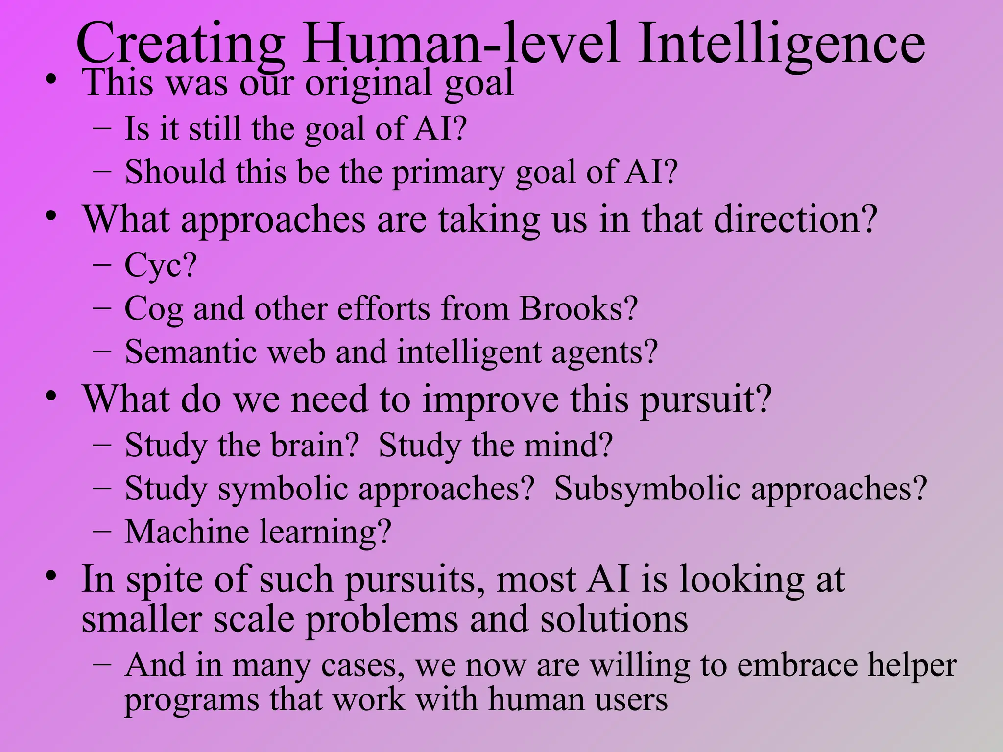 Creating Human-level Intelligence
• This was our original goal
– Is it still the goal of AI?
– Should this be the primary goal of AI?
• What approaches are taking us in that direction?
– Cyc?
– Cog and other efforts from Brooks?
– Semantic web and intelligent agents?
• What do we need to improve this pursuit?
– Study the brain? Study the mind?
– Study symbolic approaches? Subsymbolic approaches?
– Machine learning?
• In spite of such pursuits, most AI is looking at
smaller scale problems and solutions
– And in many cases, we now are willing to embrace helper
programs that work with human users
 